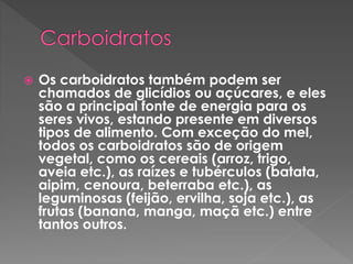  Os carboidratos também podem ser 
chamados de glicídios ou açúcares, e eles 
são a principal fonte de energia para os 
seres vivos, estando presente em diversos 
tipos de alimento. Com exceção do mel, 
todos os carboidratos são de origem 
vegetal, como os cereais (arroz, trigo, 
aveia etc.), as raízes e tubérculos (batata, 
aipim, cenoura, beterraba etc.), as 
leguminosas (feijão, ervilha, soja etc.), as 
frutas (banana, manga, maçã etc.) entre 
tantos outros. 
 