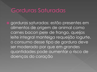  gorduras saturadas: estão presentes em 
alimentos de origem de animal como 
carnes bacon pele de frango, queijos 
leite integral manteiga requeijão iogurte. 
o consumo desse tipo de gordura deve 
ser moderado por que em grandes 
quantidades pode aumentar o risco de 
doenças do coração 
 
