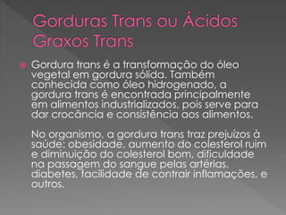  Gordura trans é a transformação do óleo 
vegetal em gordura sólida. Também 
conhecida como óleo hidrogenado, a 
gordura trans é encontrada principalmente 
em alimentos industrializados, pois serve para 
dar crocância e consistência aos alimentos. 
No organismo, a gordura trans traz prejuízos à 
saúde: obesidade, aumento do colesterol ruim 
e diminuição do colesterol bom, dificuldade 
na passagem do sangue pelas artérias, 
diabetes, facilidade de contrair inflamações, e 
outros. 
 