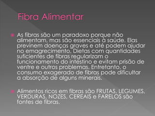  As fibras são um paradoxo porque não 
alimentam, mas são essenciais à saúde. Elas 
previnem doenças graves e até podem ajudar 
no emagrecimento. Dietas com quantidades 
suficientes de fibras regularizam o 
funcionamento do intestino e evitam prisão de 
ventre e outros problemas. Entretanto, o 
consumo exagerado de fibras pode dificultar 
a absorção de alguns minerais. 
 Alimentos ricos em fibras são FRUTAS, LEGUMES, 
VERDURAS, NOZES, CEREAIS e FARELOS são 
fontes de fibras. 
 