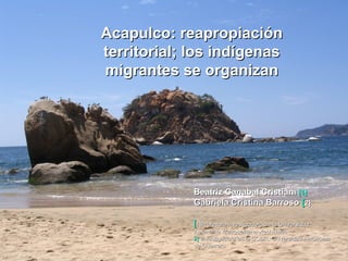 Acapulco: reapropiación territorial; los indígenas migrantes se organizan Beatriz Canabal Cristiani  [1]   Gabriela Cristina Barroso  [ 2]   [ 1] Profesora investigadora de la Universidad Autónoma Metropolitana-Xochimilco 2]  I nvestigadora en la UCDR, Universidad Autónoma de Guerrero  