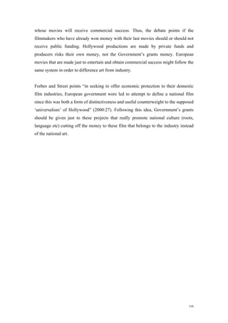 whose movies will receive commercial success. Thus, the debate points if the
filmmakers who have already won money with their last movies should or should not
receive public funding. Hollywood productions are made by private funds and
producers risks their own money, not the Government’s grants money. European
movies that are made just to entertain and obtain commercial success might follow the
same system in order to difference art from industry.


Forbes and Street points “in seeking to offer economic protection to their domestic
film industries, European government were led to attempt to define a national film
since this was both a form of distinctiveness and useful counterweight to the supposed
‘universalism’ of Hollywood” (2000:27). Following this idea, Government’s grants
should be given just to these projects that really promote national culture (roots,
language etc) cutting off the money to these film that belongs to the industry instead
of the national art.




                                                                                   10
 