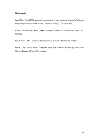 Bibliography


Bergfelder, Tim (2005) National, transnational or supranational cinema? Rethinking
European film studies from Media, Culture & Society, 27:3, 2005, 315-331.


Forbes, Jill and Street, Sarah (2000). European Cinema. An Introduction. New York:
Palgrave.


Jäckel, Anne (2003) European Film Industries. London: British Film Institute


Miller, Toby; Govil, Nitin; McMurria, John and Maxwell, Richard (2001) Global
Cinema. London: British Film Institute.




                                                                               11
 