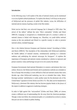 Introduction


In the following essay I will explain if the idea of national cinema can be maintained
in an era of global cultural production. To explore this theory I will focus on the power
of Hollywood and the pressures of global film industry versus the difficulties of
national and art cinema of getting a niche in the film market.


Silent movies had their own universal language but it changed in 1920 when “the
arrival of the talkies” defined the term “film’s nationality” (Forbes and Street
2000:29). Language is recognized as a fundamental part of a country’s culture so
national cinema is linked with language too. Therefore, we could define national
cinema as this one produced and filmed in a specific country in order to promote
national culture, included language.


How is the relation between European and American cinema? According to Forbes
and Street (2000:41) “the inscription of the relationship with Hollywood underlines
the double address of national cinemas, simultaneously speaking to a domestic
audience and embodying the national stereotype for foreigners”. It explains the
importance of European and national cinema considered as vehicles to represent and
protect countries values and heritage not just in its own country but abroad.


European Governments fund national filmmakers to conserve and promote their own
culture. However, the Hollywood formula and its production methods are extended so
fast in Europe that nowadays is more difficult to find real national cinema than some
decades ago when Hollywood marketing was not so extended than today. Henry
Kissinger pointed, “globalisation is really another name for the dominant role of the
United States” (quoted in Global Hollywood 2011:17). This idea can be transferred to
Hollywood, a dominant film industry that has become popular thanks to the power of
the majors in addition to aggressive marketing strategies.


In order to fight against this “universalism” (Forbes and Street, 2000), art cinema
creates a different way of understanding life, far away from the American paradigm.
Though, it does not follow the commercial paths so is considered an exclusive cinema
that just can survive thanks to public funding.


                                                                                       2
 