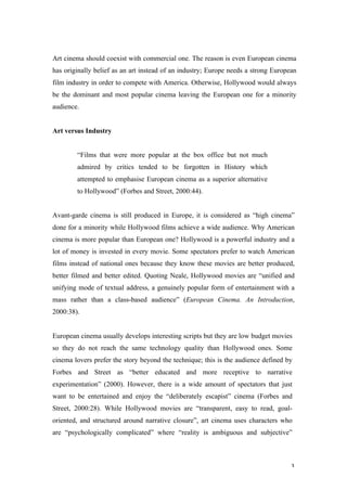 Art cinema should coexist with commercial one. The reason is even European cinema
has originally belief as an art instead of an industry; Europe needs a strong European
film industry in order to compete with America. Otherwise, Hollywood would always
be the dominant and most popular cinema leaving the European one for a minority
audience.


Art versus Industry


        “Films that were more popular at the box office but not much
        admired by critics tended to be forgotten in History which
        attempted to emphasise European cinema as a superior alternative
        to Hollywood” (Forbes and Street, 2000:44).


Avant-garde cinema is still produced in Europe, it is considered as “high cinema”
done for a minority while Hollywood films achieve a wide audience. Why American
cinema is more popular than European one? Hollywood is a powerful industry and a
lot of money is invested in every movie. Some spectators prefer to watch American
films instead of national ones because they know these movies are better produced,
better filmed and better edited. Quoting Neale, Hollywood movies are “unified and
unifying mode of textual address, a genuinely popular form of entertainment with a
mass rather than a class-based audience” (European Cinema. An Introduction,
2000:38).


European cinema usually develops interesting scripts but they are low budget movies
so they do not reach the same technology quality than Hollywood ones. Some
cinema lovers prefer the story beyond the technique; this is the audience defined by
Forbes and Street as “better educated and more receptive to narrative
experimentation” (2000). However, there is a wide amount of spectators that just
want to be entertained and enjoy the “deliberately escapist” cinema (Forbes and
Street, 2000:28). While Hollywood movies are “transparent, easy to read, goal-
oriented, and structured around narrative closure”, art cinema uses characters who
are “psychologically complicated” where “reality is ambiguous and subjective”



                                                                                    3
 