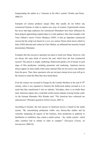 foregrounding the author as a “structure in the film’s system” (Forbes and Street,
2000:37).


European art cinema produces unique films that usually do not follow any
commercial formula in order to explore new ways of creation. Experimental cinema
has never had huge audiences but commercial filmmakers have been influences by
these projects approaching original ideas to a wide audience. One clear example is the
Terry Gilliam’s movie Twelve Monkeys (1995). It had an important commercial
success but the script was based on a rara avis science fiction short movie called La
Jetée (1962) directed and written by Chris Marker, an influential but minority French
documentary filmmaker.


Examples like this one prove spectators are open to watch new things. However, why
are always the same kinds of movies the ones which have the best commercial
success? The answer is simple: marketing. Hollywood spends a lot of money in each
stage of film production, including promotion and marketing. American movies
always appear on mass media while many national films do not receive any attention
from the press. Thus, those spectators who are not pure cinema lovers just will go to
the cinema to watch the films they have heard about.


Even the cinema was invented in Europe by the Lumière Brothers at the end of 19th
century, when it was exported to America the Hollywood studios invested in it so
much that they transformed it into an industry. Nowadays, there is no doubt these
main American majors have controlled world cinema industry leaving Europe aside.
As the German filmmaker Win Wender said: “The American have colonized our
subconscious” (Wenders quoted in Global Cinema, 2001:1).


According to Gomery, the real success of American movies is based on the studio
system: “By concentrating production within vast, factory-like studios and by
vertically integrating all aspects of the business, from production to publicity to
distribution to exhibition, they crated a model system – the ‘studio system’- which
other countries had to imitate in order to compete’” (European Cinema, An
Introduction, 2000:34).



                                                                                    4
 