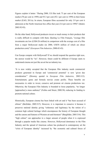 Figures explain it better: “During 2000, US film took 73 per cent of the European
market (70 per cent in 1999) and 93.3 per cent (92.1 per cent in 1999) in their home
market (EAO, 2011a). In return, European films accounted for only 3.9 per cent it
admission at the North American box office that year (3.6 per cent in 1999)” (Jäckel,
2003:92-93).


On the other hand, Hollywood producers invest so much money in their products that
is really difficult to compete with them. Quoting Le Film Français, “average film
investments are low (US$4.26 million) in comparison with the average cost of a film
from a major Hollywood studio (in 2000, US$76 million of which are direct
production costs)” (European Film Industries, 2000:42-43).


Can Europe compete with Hollywood? If we should respond the question right now,
the answer would be “no”. However, future could be different if Europe starts to
understand cinema not just like an art but an industry too.


“It is now widely accepted that the European film industry needs commercial
products generated in Europe and ‘commercial potential’ is now ‘given due
consideration’” (Downey quoted in European Film Industries, 2003:113).
Entertainment, genre and formula movies create profits. These benefits are
necessaries in order to invest, conserve and promote art cinema productions too.
Otherwise, the European Film Industry is bounded to loose popularity, “no longer
[approaches] a mass audience” (Forbes and Street, 2000:38), reducing its funding to
promote national culture.


Historically, European cinema has been linked with art and it “has been accused of
elitism” (Berfelder, 2005:317). However, it is important to conserve it because it
preserves national identity giving “coherence and legitimacy by the notion of a
common high cultural heritage which encompasses the history of European thought
and the canons and features of Western art and literature” (Bergfelder, 2005:316). This
“high culture” can approaches to a larger amount of people when it is expressed
through a popular media like cinema. However, Hollywood dominance in the Film
Industry and the spread of American culture has produced in contemporary art the
“crisis of European identity” increased by “the economic and cultural forces of


                                                                                     5
 