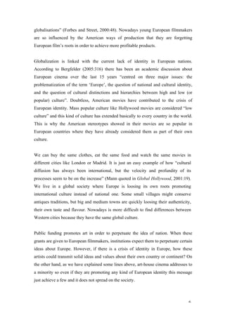 globalisations” (Forbes and Street, 2000:48). Nowadays young European filmmakers
are so influenced by the American ways of production that they are forgetting
European film’s roots in order to achieve more profitable products.


Globalization is linked with the current lack of identity in European nations.
According to Bergfelder (2005:316) there has been an academic discussion about
European cinema over the last 15 years “centred on three major issues: the
problematization of the term ‘Europe’, the question of national and cultural identity,
and the question of cultural distinctions and hierarchies between high and low (or
popular) culture”. Doubtless, American movies have contributed to the crisis of
European identity. Mass popular culture like Hollywood movies are considered “low
culture” and this kind of culture has extended basically to every country in the world.
This is why the American stereotypes showed in their movies are so popular in
European countries where they have already considered them as part of their own
culture.


We can buy the same clothes, eat the same food and watch the same movies in
different cities like London or Madrid. It is just an easy example of how “cultural
diffusion has always been international, but the velocity and profundity of its
processes seem to be on the increase” (Mann quoted in Global Hollywood, 2001:19).
We live in a global society where Europe is loosing its own roots promoting
international culture instead of national one. Some small villages might conserve
antiques traditions, but big and medium towns are quickly loosing their authenticity,
their own taste and flavour. Nowadays is more difficult to find differences between
Western cities because they have the same global culture.


Public funding promotes art in order to perpetuate the idea of nation. When these
grants are given to European filmmakers, institutions expect them to perpetuate certain
ideas about Europe. However, if there is a crisis of identity in Europe, how these
artists could transmit solid ideas and values about their own country or continent? On
the other hand, as we have explained some lines above, art-house cinema addresses to
a minority so even if they are promoting any kind of European identity this message
just achieve a few and it does not spread on the society.



                                                                                     6
 