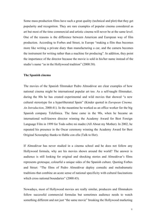 Some mass production films have such a great quality (technical and plot) that they get
popularity and recognition. They are rare examples of popular cinema considered as
art but most of the time commercial and artistic cinema will never be at the same level.
One of the reasons is the difference between American and European way of film
production. According to Forbes and Street, in Europe “making a film thus becomes
more like writing a private diary than manufacturing a car, and the camera becomes
the instrument for writing rather than a machine for producing”. In addition, they point
the importance of the director because the movie is sold in his/her name instead of the
studio’s name “as in the Hollywood tradition” (2000:38).


The Spanish cinema


The movies of the Spanish filmmaker Pedro Almodóvar are clear examples of how
national cinema might be international popular art too. As a self-taught filmmaker,
during the 80s he has created experimental and wild movies that showed “a new
cultural stereotype for a hyperliberated Spain” (Kinder quoted in European Cinema.
An Introduction, 2000:41). In the meantime he worked as an office worker for the big
Spanish company Telefónica. The fame came in the 90s, when he became an
international well-known director winning the Academy Award for Best Foreign
Language Film in 1999 for Todo sobre mi madre (All About my Mother). In 2002, he
repeated his presence in the Oscar ceremony winning the Academy Award for Best
Original Screenplay thanks to Hable con ella (Talk to Her).


If Almodóvar has never studied in a cinema school and he does not follow any
Hollywood formula, why are his movies shown around the world? The answer is
audience is still looking for original and shocking stories and Almodóvar’s films
represents grotesque, colourful a unique sides of the Spanish culture. Quoting Forbes
and Street: “The films of Pedro Almodóvar deploy comedic and melodramatic
traditions that combine an acute sense of national specificity with cultural fascinations
which cross national boundaries” (2000:43).


Nowadays, most of Hollywood movies are really similar, producers and filmmakers
follow successful commercial formulas but sometimes audience needs to watch
something different and not just “the same movie” breaking the Hollywood marketing


                                                                                       7
 