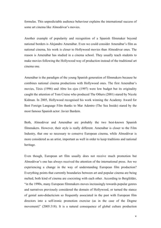 formulas. This unpredictable audience behaviour explains the international success of
some art cinema like Almodóvar’s movies.


Another example of popularity and recognition of a Spanish filmmaker beyond
national borders is Alejandro Amenábar. Even we could consider Amenábar’s film as
national cinema, his work is closer to Hollywood movies than Almodóvar ones. The
reason is Amenábar has studied in a cinema school. They usually teach students to
make movies following the Hollywood way of production instead of the traditional art
cinema one.


Amenábar is the paradigm of the young Spanish generation of filmmakers because he
combines national cinema productions with Hollywood ones. The first Amenábar’s
movies, Tésis (1996) and Abre los ojos (1997) were low budget but its originality
caught the attention of Tom Cruise who produced The Others (2001) stared by Nicole
Kidman. In 2005, Hollywood recognised his work winning the Academy Award for
Best Foreign Language Film thanks to Mar Adentro (The Sea Inside) stared by the
most famous Spanish actor: Javier Bardem.


Both, Almodóvar and Amenábar are probably the two best-known Spanish
filmmakers. However, their style is really different. Amenábar is closer to the Film
Industry, that one so necessary to conserve European cinema, while Almodóvar is
more considered as an artist, important as well in order to keep traditions and national
heritage.


Even though, European art film usually does not receive much promotion but
Almodóvar’s one has always received the attention of the international press. Are we
experiencing a change in the way of understanding European film production?
Everything points that currently boundaries between art and popular cinema are being
melted, both kind of cinema are coexisting with each other. According to Bergfelder,
“in the 1990s, many European filmmakers moves increasingly towards popular genres
and narratives previously considered the domain of Hollywood, or turned the stance
of genial auto-didacticism so frequently associated in the past with European film
directors into a self-ironic promotion exercise (as in the case of the Dogme
movement)” (2005:318). It is a natural consequence of global culture production


                                                                                      8
 