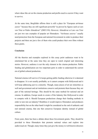 where ideas like art on the cinema production and profits need to coexist if they want
to survive.


At the same time, Bergfelder affirms there is still a place for “European art-house
auteur” because they are still significant powerful “as proven by figures such as Lars
von Trier or Pedro Almodóvar” (2005:318). However, Almodóvar or Lars von Trier
are just two rare examples of popular art filmmakers. “Art-house auterus” usually
need protection from the European and national Government in order to produce their
projects and there are just a few of them who could produce their own films without
these grants.


Conclusion


All the theories and examples explored in this essay point audiences want to be
entertained but at the same time they are open to watch original and interesting
stories. However, audience is not the only element in the cinema production. Public
funding and globalisation are two important parts in order to understand the current
era of global cultural production.


National cinema will survive if it keeps getting public funding otherwise it is dammed
to disappear. It is not usually profitable, so it cannot compete with Hollywood and it
will keep addressing just to a minority. Though, many pieces of art are minorities as
well and government and art institutions conserve and promote them because they are
part of the national heritage. This should be the same method for national and art
cinema. In addition, Europe needs to create a Film Industry like Hollywood in order
to compete with it. Should European productions change their funding methods in
order to turn into an industry? Doubtless it would improve filmmakers and producers
responsibility but on the other hand it might be considered as the end of authentic and
real national cinema, that one that conserves European identity instead of global
culture.


From years, there has been a debate about these Government grants. They should be
provided to these filmmakers that promote national values and explore into
audiovisual art. Though, many times they just give the money to well-known directors


                                                                                     9
 