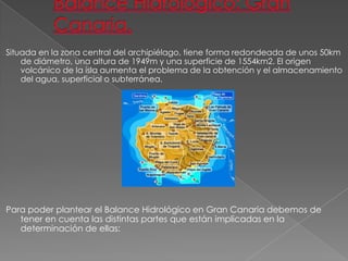 Situada en la zona central del archipiélago, tiene forma redondeada de unos 50km
    de diámetro, una altura de 1949m y una superficie de 1554km2. El origen
    volcánico de la isla aumenta el problema de la obtención y el almacenamiento
    del agua, superficial o subterránea.




Para poder plantear el Balance Hidrológico en Gran Canaria debemos de
   tener en cuenta las distintas partes que están implicadas en la
   determinación de ellas:
 