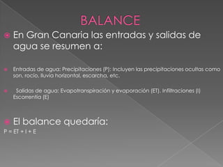   En Gran Canaria las entradas y salidas de
    agua se resumen a:

   Entradas de agua: Precipitaciones (P): Incluyen las precipitaciones ocultas como
    son, rocío, lluvia horizontal, escarcha, etc.

    Salidas de agua: Evapotranspiración y evaporación (ET). Infiltraciones (I)
    Escorrentía (E)



   El balance quedaría:
P = ET + I + E
 
