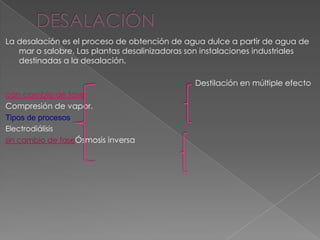 La desalación es el proceso de obtención de agua dulce a partir de agua de
   mar o salobre. Las plantas desalinizadoras son instalaciones industriales
   destinadas a la desalación.

                                               Destilación en múltiple efecto
con cambio de fase
Compresión de vapor.
Tipos de procesos
Electrodiálisis
sin cambio de faseÓsmosis inversa
 