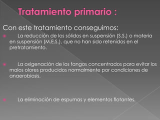 Con este tratamiento conseguimos:
      La reducción de los sólidos en suspensión (S.S.) o materia
    en suspensión (M.E.S.), que no han sido retenidos en el
    pretratamiento.


      La oxigenación de los fangos concentrados para evitar los
    malos olores producidos normalmente por condiciones de
    anaerobiosis.



      La eliminación de espumas y elementos flotantes.
 