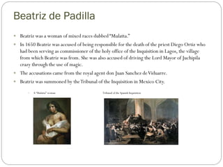 Beatriz de Padilla
 Beatriz was a woman of mixed races dubbed “Mulatta.”
 In 1650 Beatriz was accused of being responsible for the death of the priest Diego Ortiz who
   had been serving as commissioner of the holy office of the Inquisition in Lagos, the village
   from which Beatriz was from. She was also accused of driving the Lord Mayor of Juchipila
   crazy through the use of magic.
 The accusations came from the royal agent don Juan Sanchez de Viduarre.
 Beatriz was summoned by the Tribunal of the Inquisition in Mexico City.

          A “Mulatta” woman                 Tribunal of the Spanish Inquisition
 