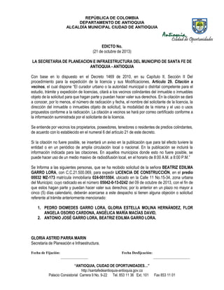 REPÚBLICA DE COLOMBIA
DEPARTAMENTO DE ANTIOQUIA
ALCALDÍA MUNICIPAL CIUDAD DE ANTIOQUIA

EDICTO No.
(21 de octubre de 2013)
LA SECRETARIA DE PLANEACION E INFRAESTRUCTURA DEL MUNICIPIO DE SANTA FE DE
ANTIOQUIA - ANTIOQUIA
Con base en lo dispuesto en el Decreto 1469 de 2010, en su Capítulo II, Sección II Del
procedimiento para la expedición de la licencia y sus Modificaciones, Artículo 29. Citación a
vecinos, el cual dispone “El curador urbano o la autoridad municipal o distrital competente para el
estudio, trámite y expedición de licencias, citará a los vecinos colindantes del inmueble o inmuebles
objeto de la solicitud para que hagan parte y puedan hacer valer sus derechos. En la citación se dará
a conocer, por lo menos, el número de radicación y fecha, el nombre del solicitante de la licencia, la
dirección del inmueble o inmuebles objeto de solicitud, la modalidad de la misma y el uso o usos
propuestos conforme a la radicación. La citación a vecinos se hará por correo certificado conforme a
la información suministrada por el solicitante de la licencia.
Se entiende por vecinos los propietarios, poseedores, tenedores o residentes de predios colindantes,
de acuerdo con lo establecido en el numeral 6 del artículo 21 de este decreto.
Si la citación no fuere posible, se insertará un aviso en la publicación que para tal efecto tuviere la
entidad o en un periódico de amplia circulación local o nacional. En la publicación se incluirá la
información indicada para las citaciones. En aquellos municipios donde esto no fuere posible, se
puede hacer uso de un medio masivo de radiodifusión local, en el horario de 8:00 A.M. a 8:00 P.M.”
Se Informa a las siguientes personas, que se ha recibido solicitud de la señora BEATRIZ EDILMA
GARRO LORA, con C.C.21.500.069, para expedir LICENCIA DE CONSTRUCCIÓN, en el predio
00032 MZ-173 matrícula inmobiliaria 024-0015504, ubicado en la Calle 11 No.15-34, zona urbana
del Municipio; cuyo radicado es el número 05042-0-13-0242 del 09 de octubre de 2013, con el fin de
que estos hagan parte y puedan hacer valer sus derechos; por lo anterior en un plazo no mayor a
cinco (5) días calendario, deberán acercarse a este despacho si tienen alguna objeción o solicitud
referente al trámite anteriormente mencionado:
1. PEDRO DIOMEDES GARRO LORA, GLORIA ESTELLA MOLINA HERNÁNDEZ, FLOR
ANGELA OSORIO CARDONA, ANGÉLICA MARÍA MACÍAS DAVID.
2. ANTONIO JOSÉ GARRO LORA, BEATRIZ EDILMA GARRO LORA.

GLORIA ASTRID PARRA MARIN
Secretaria de Planeación e Infraestructura.
Fecha de Fijación:

Fecha Desfijcación:
_______________

“ANTIOQUIA, CIUDAD DE OPORTUNIDADES…”
http://santafedeantioquia-antioquia.gov.co
Palacio Consistorial Carrera 9 No. 9-22 Tel. 853 11 36 Ext. 101

____________________

Fax 853 11 01

 