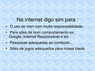 Na internet digo sim para:
Na internet digo sim para :
● O uso do msn com muita responsabilidade .
● Para sites de bom comportamento ex.:
Google, Internet Responsável e etc .
● Pesquisas adequadas ao conteúdo .
● Sites de jogos adequados para nossa idade.
 