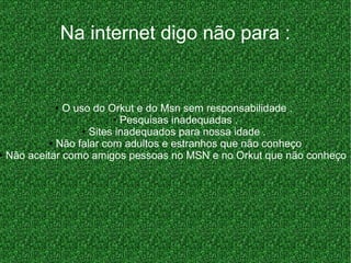 ● O uso do Orkut e do Msn sem responsabilidade .
● Pesquisas inadequadas .
● Sites inadequados para nossa idade .
● Não falar com adultos e estranhos que não conheço
● Não aceitar como amigos pessoas no MSN e no Orkut que não conheço
Na internet digo não para :
 