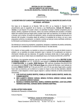 REPÚBLICA DE COLOMBIA
DEPARTAMENTO DE ANTIOQUIA
ALCALDÍA MUNICIPAL CIUDAD DE ANTIOQUIA
“ANTIOQUIA, CIUDAD DE OPORTUNIDADES…”
http://santafedeantioquia-antioquia.gov.co
Palacio Consistorial Carrera 9 No. 9-22 Tel. 853 11 36 Ext. 101 Fax 853 11 01
EDICTO No.
(26 de junio de 2013)
LA SECRETARIA DE PLANEACION E INFRAESTRUCTURA DEL MUNICIPIO DE SANTA FE DE
ANTIOQUIA - ANTIOQUIA
Con base en lo dispuesto en el Decreto 1469 de 2010, en su Capítulo II, Sección II Del
procedimiento para la expedición de la licencia y sus Modificaciones, Artículo 29. Citación a
vecinos, el cual dispone “El curador urbano o la autoridad municipal o distrital competente para el
estudio, trámite y expedición de licencias, citará a los vecinos colindantes del inmueble o inmuebles
objeto de la solicitud para que hagan parte y puedan hacer valer sus derechos. En la citación se dará
a conocer, por lo menos, el número de radicación y fecha, el nombre del solicitante de la licencia, la
dirección del inmueble o inmuebles objeto de solicitud, la modalidad de la misma y el uso o usos
propuestos conforme a la radicación. La citación a vecinos se hará por correo certificado conforme a
la información suministrada por el solicitante de la licencia.
Se entiende por vecinos los propietarios, poseedores, tenedores o residentes de predios colindantes,
de acuerdo con lo establecido en el numeral 6 del artículo 21 de este decreto.
Si la citación no fuere posible, se insertará un aviso en la publicación que para tal efecto tuviere la
entidad o en un periódico de amplia circulación local o nacional. En la publicación se incluirá la
información indicada para las citaciones. En aquellos municipios donde esto no fuere posible, se
puede hacer uso de un medio masivo de radiodifusión local, en el horario de 8:00 A.M. a 8:00 P.M.”
Se Informa a las siguientes personas, que se ha recibido solicitud de la señora BEATRIZ ELENA
GUTIÉRREZ AGUDELO, con C.C. 43.042.676, para expedir la LICENCIA DE RECONOCIMIENTO
Y CONSTRUCCIÓN, en el predio: 00006 Manzana: 137 matrícula inmobiliaria Nro.024-0014738
con ubicación en la CALLE 11 No.17-68 barrio Buga-zona urbana del Municipio; cuyo radicado es
el número 05042-0-13-0147 del 19 de junio de 2013, con el fin de que estos hagan parte y puedan
hacer valer sus derechos; por lo anterior en un plazo no mayor a cinco (5) días calendario, deberán
acercarse a este despacho si tienen alguna objeción o solicitud referente al trámite anteriormente
mencionado:
1. LUIS GUSTAVO QUIROZ BENÍTEZ, ROMELIA ESTHER QUIROZ BENÍTEZ, MARÍA DEL
CARMEN BENÍTEZ.
2. IBER ALBERTO URREGO VARGAS, MÓNICA PATRICIA URREGO VARGAS, MARÍA
DEL SAGRARIO URREGO VARGAS.
3. MAGNOLIA HERRERA MARTÍNEZ, NORELA HERRERA MARTÍNEZ, JUAN GUILLERMO
HERRERA MARTÍNEZ, ADRIANA MARÍA HERRERA MARTÍNEZ.
GLORIA ASTRID PARRA MARIN
Secretaria de Planeación e Infraestructura.
Fecha de Fijación: Fecha Desfijcación:
_______________ ____________________
 