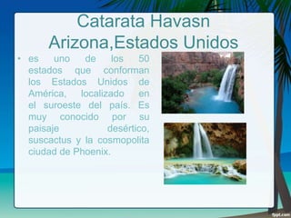 Catarata Havasn
Arizona,Estados Unidos
• es
uno
de
los
50
estados que conforman
los Estados Unidos de
América, localizado en
el suroeste del país. Es
muy conocido por su
paisaje
desértico,
suscactus y la cosmopolita
ciudad de Phoenix.

 