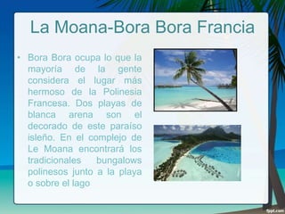 La Moana-Bora Bora Francia
• Bora Bora ocupa lo que la
mayoría de la gente
considera el lugar más
hermoso de la Polinesia
Francesa. Dos playas de
blanca arena son el
decorado de este paraíso
isleño. En el complejo de
Le Moana encontrará los
tradicionales
bungalows
polinesos junto a la playa
o sobre el lago

 