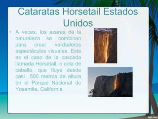 Cataratas Horsetail Estados
Unidos
• A veces, los azares de la
naturaleza se combinan
para
crear
verdaderos
espectáculos visuales. Este
es el caso de la cascada
llamada Horsetail, o cola de
caballo, que fluye desde
casi 500 metros de altura
en el Parque Nacional de
Yosemite, California.

 