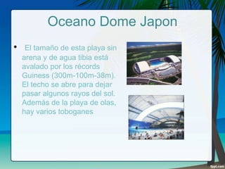 Oceano Dome Japon
•

El tamaño de esta playa sin
arena y de agua tibia está
avalado por los récords
Guiness (300m-100m-38m).
El techo se abre para dejar
pasar algunos rayos del sol.
Además de la playa de olas,
hay varios toboganes

 