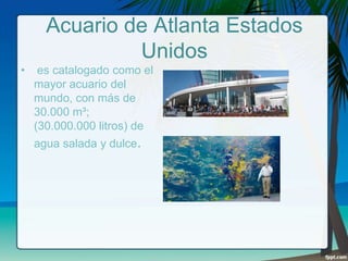 Acuario de Atlanta Estados
Unidos
•

es catalogado como el
mayor acuario del
mundo, con más de
30.000 m³;
(30.000.000 litros) de
agua salada y dulce.

 