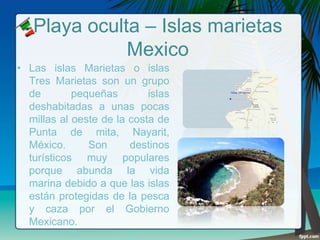 Playa oculta – Islas marietas
Mexico
• Las islas Marietas o islas
Tres Marietas son un grupo
de
pequeñas
islas
deshabitadas a unas pocas
millas al oeste de la costa de
Punta de mita, Nayarit,
México.
Son
destinos
turísticos muy populares
porque abunda la vida
marina debido a que las islas
están protegidas de la pesca
y caza por el Gobierno
Mexicano.

 