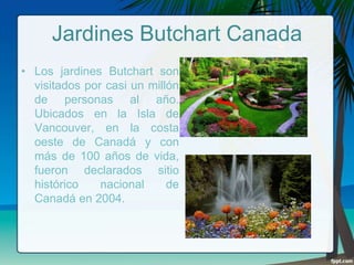 Jardines Butchart Canada
• Los jardines Butchart son
visitados por casi un millón
de personas al año.
Ubicados en la Isla de
Vancouver, en la costa
oeste de Canadá y con
más de 100 años de vida,
fueron declarados sitio
histórico
nacional
de
Canadá en 2004.

 