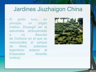 Jardines Jiuzhaigon China
• El
jardín
tuvo,
en
principio,
un
origen
místico: Zhuangzi así lo
aseveraba atribuyéndolo
a
un
discurso
de Confucio en el que se
mencionaba el parque
de
Xiwei,
soberano
legendario anterior al
Emperador
Amarillo
(mítico).

 