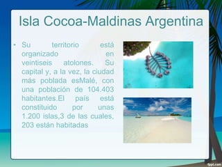 Isla Cocoa-Maldinas Argentina
• Su
territorio
está
organizado
en
veintiseis
atolones.
Su
capital y, a la vez, la ciudad
más poblada esMalé, con
una población de 104.403
habitantes.El país está
constituido
por
unas
1.200 islas,3 de las cuales,
203 están habitadas

 