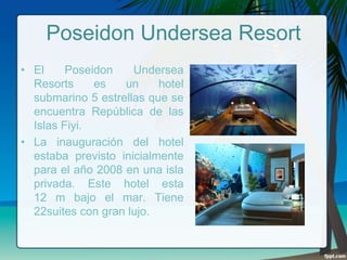 Poseidon Undersea Resort
• El
Poseidon
Undersea
Resorts
es
un
hotel
submarino 5 estrellas que se
encuentra República de las
Islas Fiyi.
• La inauguración del hotel
estaba previsto inicialmente
para el año 2008 en una isla
privada. Este hotel esta
12 m bajo el mar. Tiene
22suites con gran lujo.

 