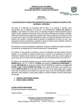 REPÚBLICA DE COLOMBIA
DEPARTAMENTO DE ANTIOQUIA
ALCALDÍA MUNICIPAL CIUDAD DE ANTIOQUIA
“ANTIOQUIA, CIUDAD DE OPORTUNIDADES…”
http://santafedeantioquia-antioquia.gov.co
Palacio Consistorial Carrera 9 No. 9-22 Tel. 853 11 36 Ext. 101 Fax 853 11 01
EDICTO No.
(10 de julio de 2013)
LA SECRETARIA DE PLANEACION E INFRAESTRUCTURA DEL MUNICIPIO DE SANTA FE DE
ANTIOQUIA - ANTIOQUIA
Con base en lo dispuesto en el Decreto 1469 de 2010, en su Capítulo II, Sección II Del
procedimiento para la expedición de la licencia y sus Modificaciones, Artículo 29. Citación a
vecinos, el cual dispone “El curador urbano o la autoridad municipal o distrital competente para el
estudio, trámite y expedición de licencias, citará a los vecinos colindantes del inmueble o inmuebles
objeto de la solicitud para que hagan parte y puedan hacer valer sus derechos. En la citación se dará
a conocer, por lo menos, el número de radicación y fecha, el nombre del solicitante de la licencia, la
dirección del inmueble o inmuebles objeto de solicitud, la modalidad de la misma y el uso o usos
propuestos conforme a la radicación. La citación a vecinos se hará por correo certificado conforme a
la información suministrada por el solicitante de la licencia.
Se entiende por vecinos los propietarios, poseedores, tenedores o residentes de predios colindantes,
de acuerdo con lo establecido en el numeral 6 del artículo 21 de este decreto.
Si la citación no fuere posible, se insertará un aviso en la publicación que para tal efecto tuviere la
entidad o en un periódico de amplia circulación local o nacional. En la publicación se incluirá la
información indicada para las citaciones. En aquellos municipios donde esto no fuere posible, se
puede hacer uso de un medio masivo de radiodifusión local, en el horario de 8:00 A.M. a 8:00 P.M.”
Se Informa a las siguientes personas, que se ha recibido solicitud de la señora BEATRIZ ELENA
MADRID VILLA, con C.C. 21.498.745 Y OTROS, para expedir la LICENCIA DE SUBDIVISIÓN, en
el predio 00012 MZ-125 con matrícula inmobiliaria Nro.024-0005299 con ubicación en la Carrera 16
No.9-82 y calle 10 No.15-73/79/85 barrio Buga -zona urbana del Municipio; cuyo radicado es el
número 05042-0-13-0159 del 26 de junio de 2013, con el fin de que estos hagan parte y puedan
hacer valer sus derechos; por lo anterior en un plazo no mayor a cinco (5) días calendario, deberán
acercarse a este despacho si tienen alguna objeción o solicitud referente al trámite anteriormente
mencionado:
1. LUBIN DE JESÚS PÉREZ VARGAS.
2. OSCAR VARELA HERRÓN.
GLORIA ASTRID PARRA MARIN
Secretaria de Planeación e Infraestructura.
Fecha de Fijación: Fecha Desfijcación:
_______________ ____________________
 