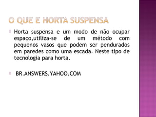    Horta suspensa e um modo de não ocupar
    espaço,utiliza-se de um método com
    pequenos vasos que podem ser pendurados
    em paredes como uma escada. Neste tipo de
    tecnologia para horta.

    BR.ANSWERS.YAHOO.COM
 