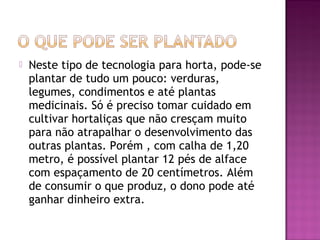    Neste tipo de tecnologia para horta, pode-se
    plantar de tudo um pouco: verduras,
    legumes, condimentos e até plantas
    medicinais. Só é preciso tomar cuidado em
    cultivar hortaliças que não cresçam muito
    para não atrapalhar o desenvolvimento das
    outras plantas. Porém , com calha de 1,20
    metro, é possível plantar 12 pés de alface
    com espaçamento de 20 centímetros. Além
    de consumir o que produz, o dono pode até
    ganhar dinheiro extra.
 
