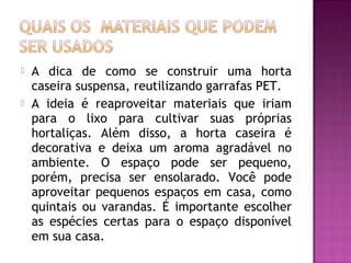    A dica de como se construir uma horta
    caseira suspensa, reutilizando garrafas PET.
   A ideia é reaproveitar materiais que iriam
    para o lixo para cultivar suas próprias
    hortaliças. Além disso, a horta caseira é
    decorativa e deixa um aroma agradável no
    ambiente. O espaço pode ser pequeno,
    porém, precisa ser ensolarado. Você pode
    aproveitar pequenos espaços em casa, como
    quintais ou varandas. É importante escolher
    as espécies certas para o espaço disponível
    em sua casa.
 