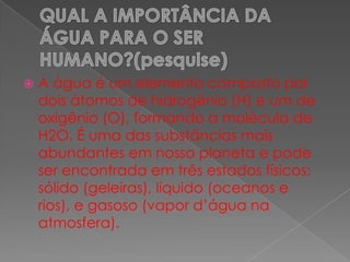  A água é um elemento composto por
dois átomos de hidrogênio (H) e um de
oxigênio (O), formando a molécula de
H2O. É uma das substâncias mais
abundantes em nosso planeta e pode
ser encontrada em três estados físicos:
sólido (geleiras), líquido (oceanos e
rios), e gasoso (vapor d’água na
atmosfera).
