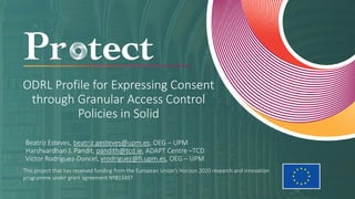 This project that has received funding from the European Union’s Horizon 2020 research and innovation
programme under grant agreement Nº813497
ODRL Profile for Expressing Consent
through Granular Access Control
Policies in Solid
Beatriz Esteves, beatriz.gesteves@upm.es, OEG – UPM
Harshvardhan J. Pandit, pandith@tcd.ie, ADAPT Centre –TCD
Víctor Rodríguez-Doncel, vrodriguez@fi.upm.es, OEG – UPM
 