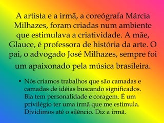 A artista e a irmã, a coreógrafa Márcia
 Milhazes, foram criadas num ambiente
  que estimulava a criatividade. A mãe,
Glauce, é professora de história da arte. O
pai, o advogado José Milhazes, sempre foi
 um apaixonado pela música brasileira.
  • Nós criamos trabalhos que são camadas e
    camadas de idéias buscando significados.
    Bia tem personalidade e coragem. É um
    privilégio ter uma irmã que me estimula.
    Dividimos até o silêncio. Diz a irmã.
 