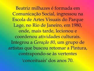 Beatriz milhazes é formada em
  Comunicação Social, ingressou na
  Escola de Artes Visuais do Parque
   Lage, no Rio de Janeiro, em 1980,
      onde, mais tarde, lecionou e
    coordenou atividades culturais.
 Integrou a Geração 80, um grupo de
artistas que buscou retomar a Pintura,
      contrapondo-se às vertentes
       'conceituais' dos anos 70.
 