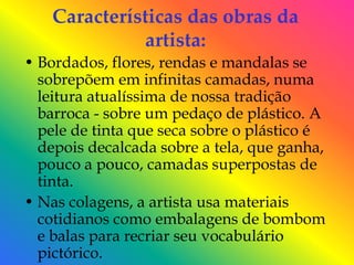 Características das obras da
              artista:
• Bordados, flores, rendas e mandalas se
  sobrepõem em infinitas camadas, numa
  leitura atualíssima de nossa tradição
  barroca - sobre um pedaço de plástico. A
  pele de tinta que seca sobre o plástico é
  depois decalcada sobre a tela, que ganha,
  pouco a pouco, camadas superpostas de
  tinta.
• Nas colagens, a artista usa materiais
  cotidianos como embalagens de bombom
  e balas para recriar seu vocabulário
  pictórico.
 