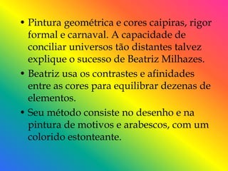 • Pintura geométrica e cores caipiras, rigor
  formal e carnaval. A capacidade de
  conciliar universos tão distantes talvez
  explique o sucesso de Beatriz Milhazes.
• Beatriz usa os contrastes e afinidades
  entre as cores para equilibrar dezenas de
  elementos.
• Seu método consiste no desenho e na
  pintura de motivos e arabescos, com um
  colorido estonteante.
 