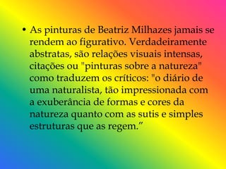 • As pinturas de Beatriz Milhazes jamais se
  rendem ao figurativo. Verdadeiramente
  abstratas, são relações visuais intensas,
  citações ou "pinturas sobre a natureza"
  como traduzem os críticos: "o diário de
  uma naturalista, tão impressionada com
  a exuberância de formas e cores da
  natureza quanto com as sutis e simples
  estruturas que as regem.‖
 