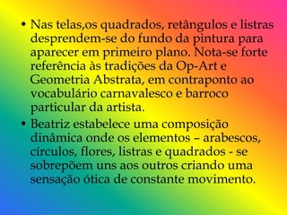 • Nas telas,os quadrados, retângulos e listras
  desprendem-se do fundo da pintura para
  aparecer em primeiro plano. Nota-se forte
  referência às tradições da Op-Art e
  Geometria Abstrata, em contraponto ao
  vocabulário carnavalesco e barroco
  particular da artista.
• Beatriz estabelece uma composição
  dinâmica onde os elementos – arabescos,
  círculos, flores, listras e quadrados - se
  sobrepõem uns aos outros criando uma
  sensação ótica de constante movimento.
 