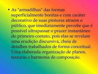 • As "armadilhas" das formas
  superficialmente bonitas e com caráter
  decorativo de suas pinturas atraem o
  público, que imediatamente percebe que é
  possível ultrapassar o prazer instantâneo
  do primeiro contato, pois elas se revelam
  uma erudição discursiva, cheia de
  detalhes trabalhados de forma conceitual.
  Uma elaborada organização de planos,
  texturas e harmonia de composição.
 