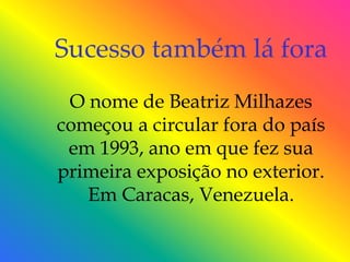 Sucesso também lá fora
 O nome de Beatriz Milhazes
começou a circular fora do país
 em 1993, ano em que fez sua
primeira exposição no exterior.
   Em Caracas, Venezuela.
 