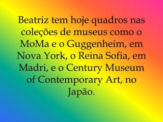 Beatriz tem hoje quadros nas
 coleções de museus como o
MoMa e o Guggenheim, em
Nova York, o Reina Sofia, em
Madri, e o Century Museum
  of Contemporary Art, no
           Japão.
 