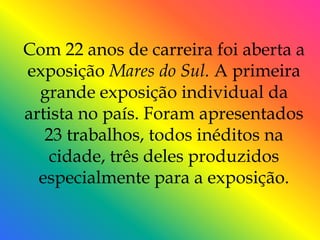 Com 22 anos de carreira foi aberta a
exposição Mares do Sul. A primeira
  grande exposição individual da
artista no país. Foram apresentados
   23 trabalhos, todos inéditos na
    cidade, três deles produzidos
  especialmente para a exposição.
 